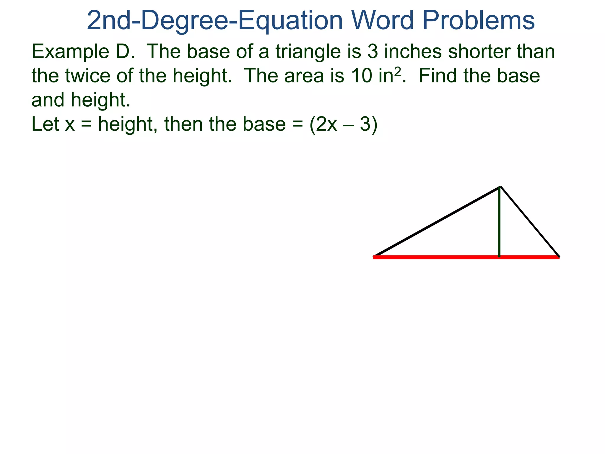 2nd-Degree-Equation Word Problems 
Example D. The base of a triangle is 3 inches shorter than 
the twice of the height. The area is 10 in2. Find the base 
and height. 
Let x = height, then the base = (2x – 3) 
 