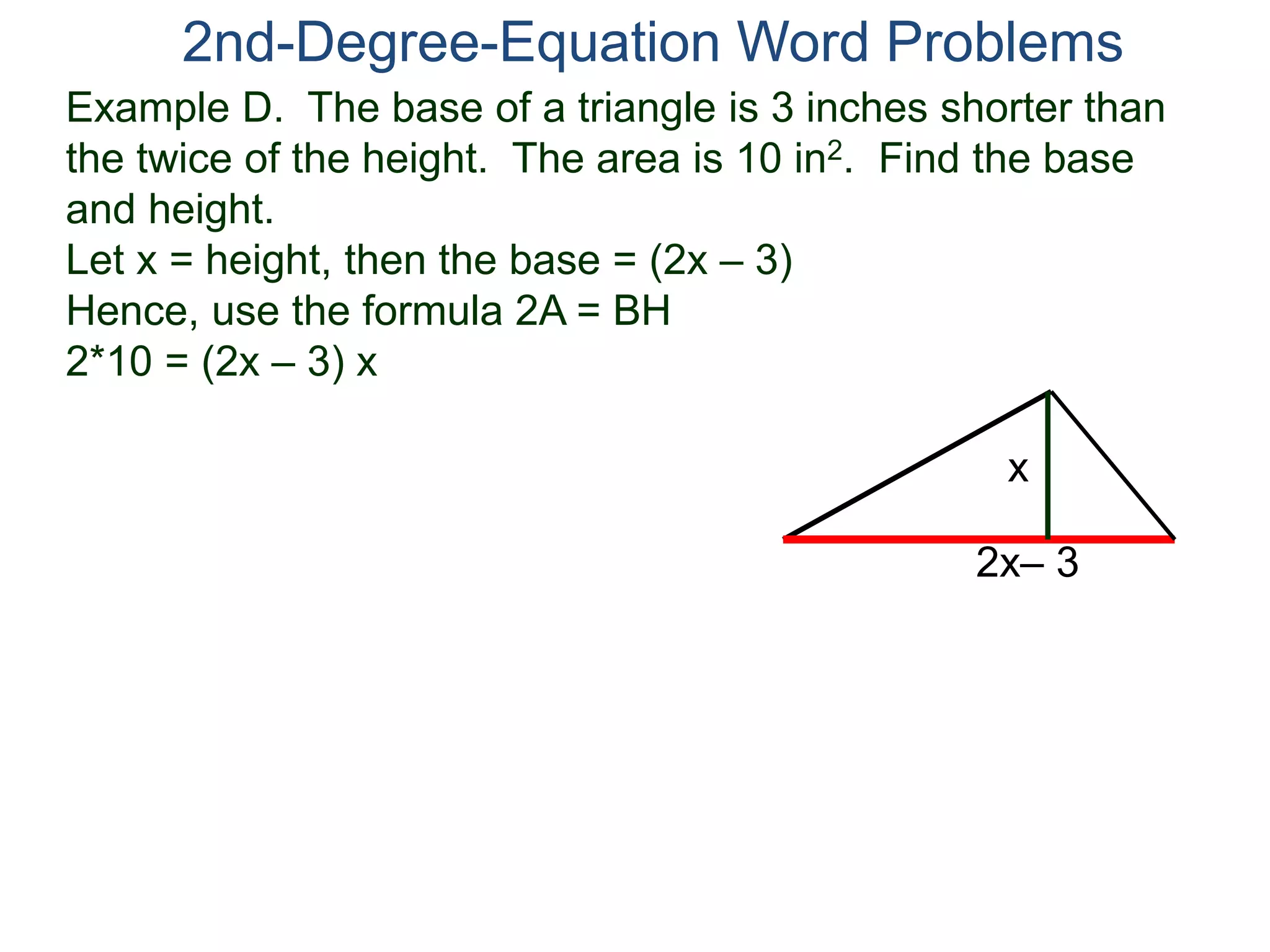 2nd-Degree-Equation Word Problems 
Example D. The base of a triangle is 3 inches shorter than 
the twice of the height. The area is 10 in2. Find the base 
and height. 
Let x = height, then the base = (2x – 3) 
Hence, use the formula 2A = BH 
2*10 = (2x – 3) x 
x 
2x– 3 
 