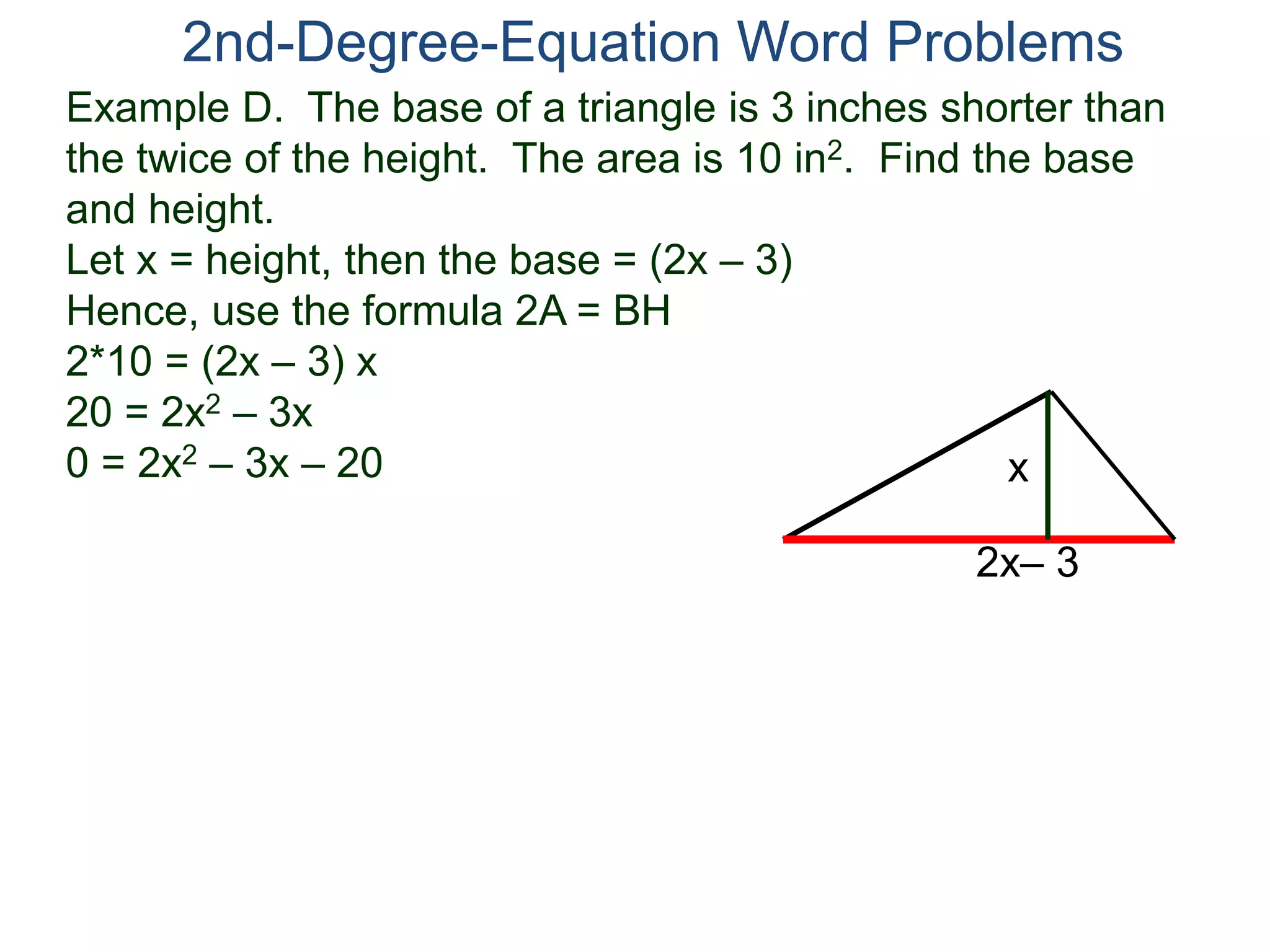 2nd-Degree-Equation Word Problems 
Example D. The base of a triangle is 3 inches shorter than 
the twice of the height. The area is 10 in2. Find the base 
and height. 
Let x = height, then the base = (2x – 3) 
Hence, use the formula 2A = BH 
2*10 = (2x – 3) x 
20 = 2x2 – 3x 
0 = 2x2 – 3x – 20 
x 
2x– 3 
 
