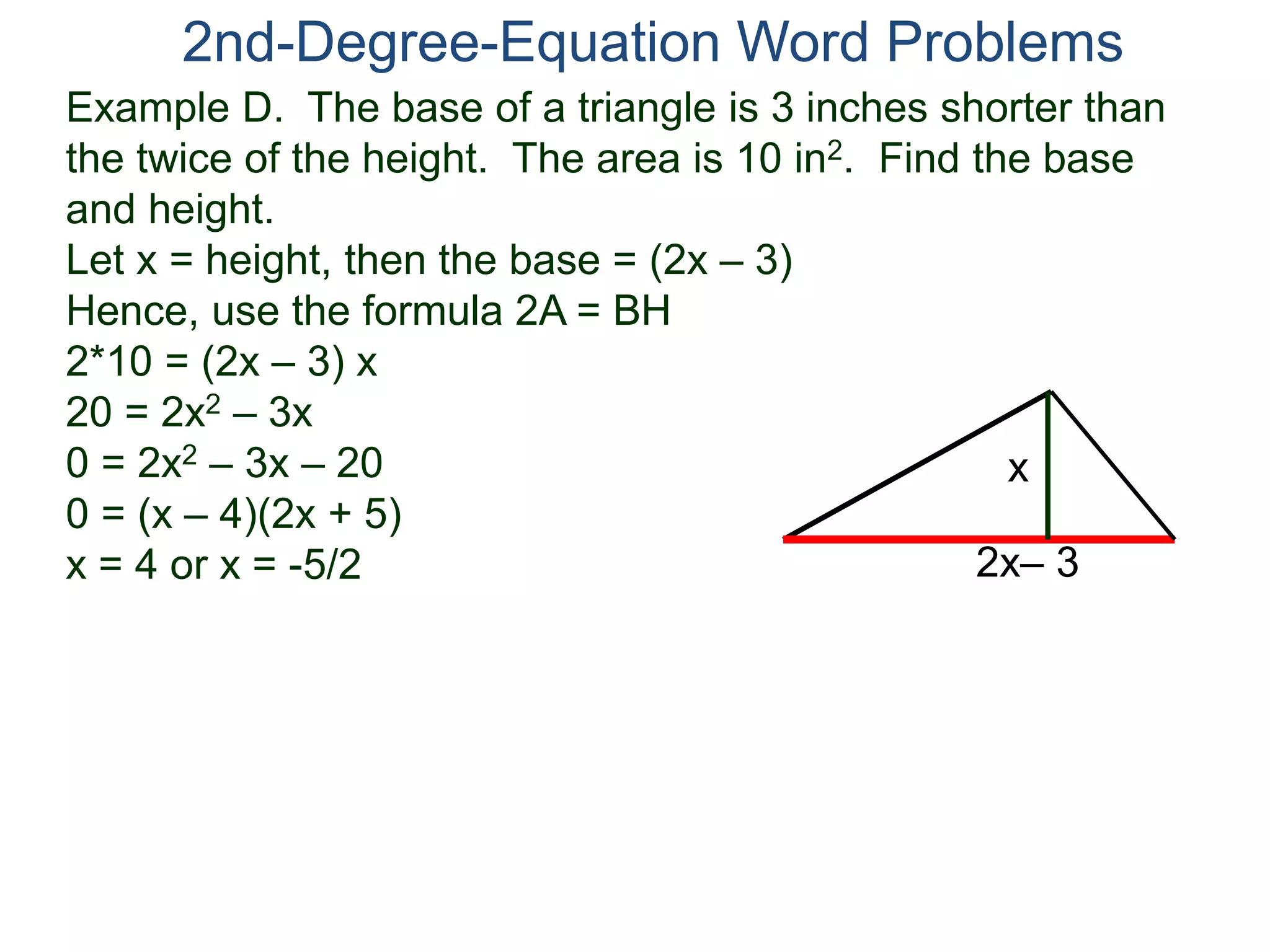 2nd-Degree-Equation Word Problems 
Example D. The base of a triangle is 3 inches shorter than 
the twice of the height. The area is 10 in2. Find the base 
and height. 
Let x = height, then the base = (2x – 3) 
Hence, use the formula 2A = BH 
2*10 = (2x – 3) x 
20 = 2x2 – 3x 
0 = 2x2 – 3x – 20 
x 
0 = (x – 4)(2x + 5) 
x = 4 or x = -5/2 
2x– 3 
 