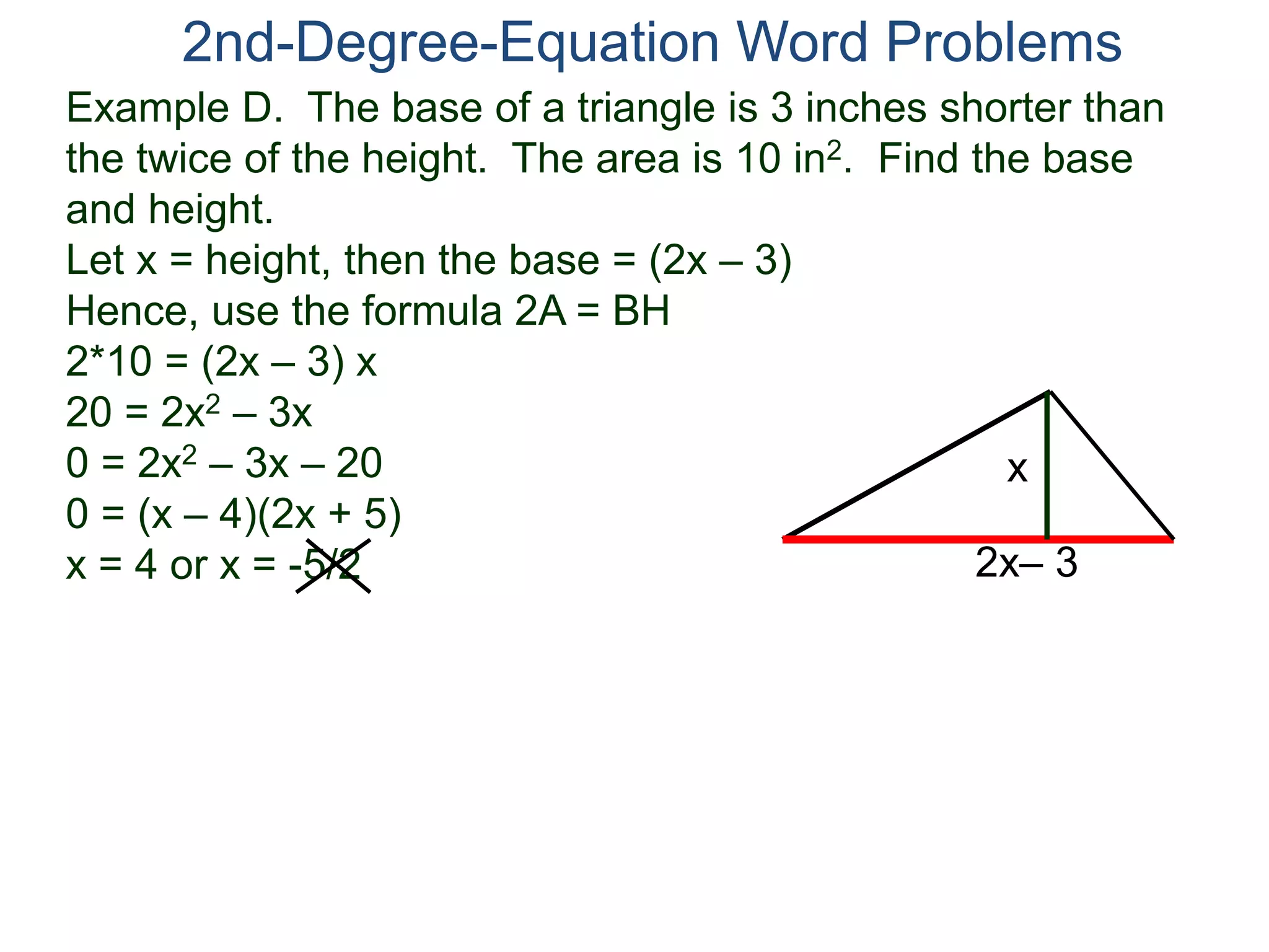 2nd-Degree-Equation Word Problems 
Example D. The base of a triangle is 3 inches shorter than 
the twice of the height. The area is 10 in2. Find the base 
and height. 
Let x = height, then the base = (2x – 3) 
Hence, use the formula 2A = BH 
2*10 = (2x – 3) x 
20 = 2x2 – 3x 
0 = 2x2 – 3x – 20 
x 
0 = (x – 4)(2x + 5) 
x = 4 or x = -5/2 
2x– 3 
 