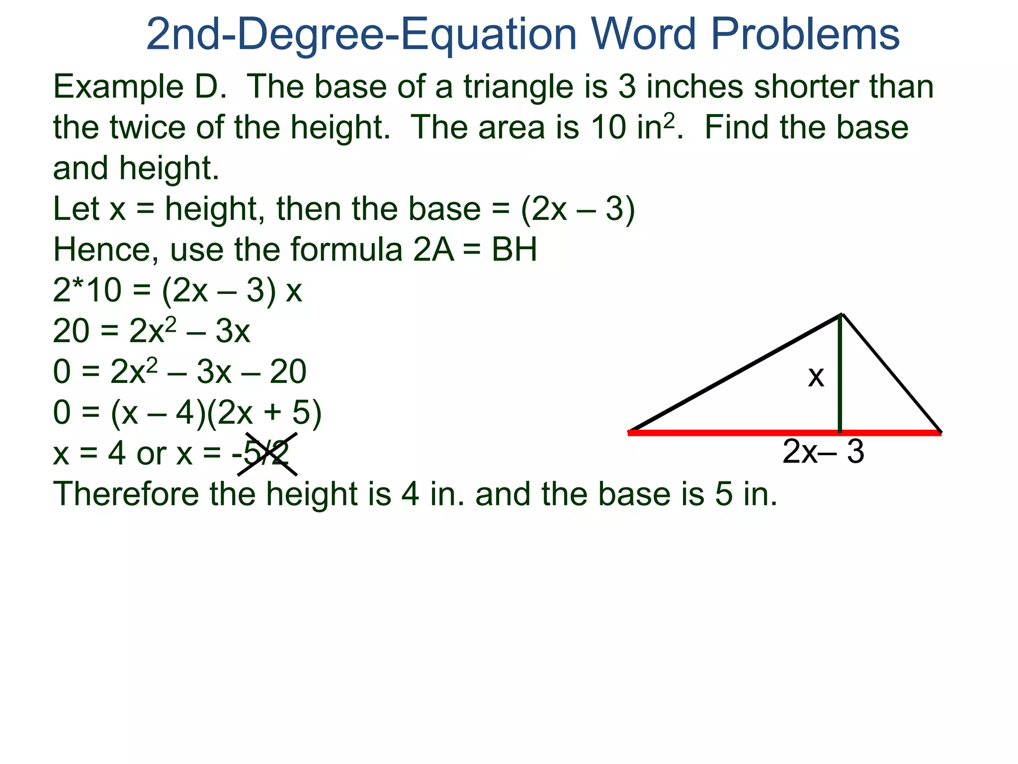2nd-Degree-Equation Word Problems 
Example D. The base of a triangle is 3 inches shorter than 
the twice of the height. The area is 10 in2. Find the base 
and height. 
Let x = height, then the base = (2x – 3) 
Hence, use the formula 2A = BH 
2*10 = (2x – 3) x 
20 = 2x2 – 3x 
0 = 2x2 – 3x – 20 
x 
0 = (x – 4)(2x + 5) 
x = 4 or x = -5/2 
2x– 3 
Therefore the height is 4 in. and the base is 5 in. 
 