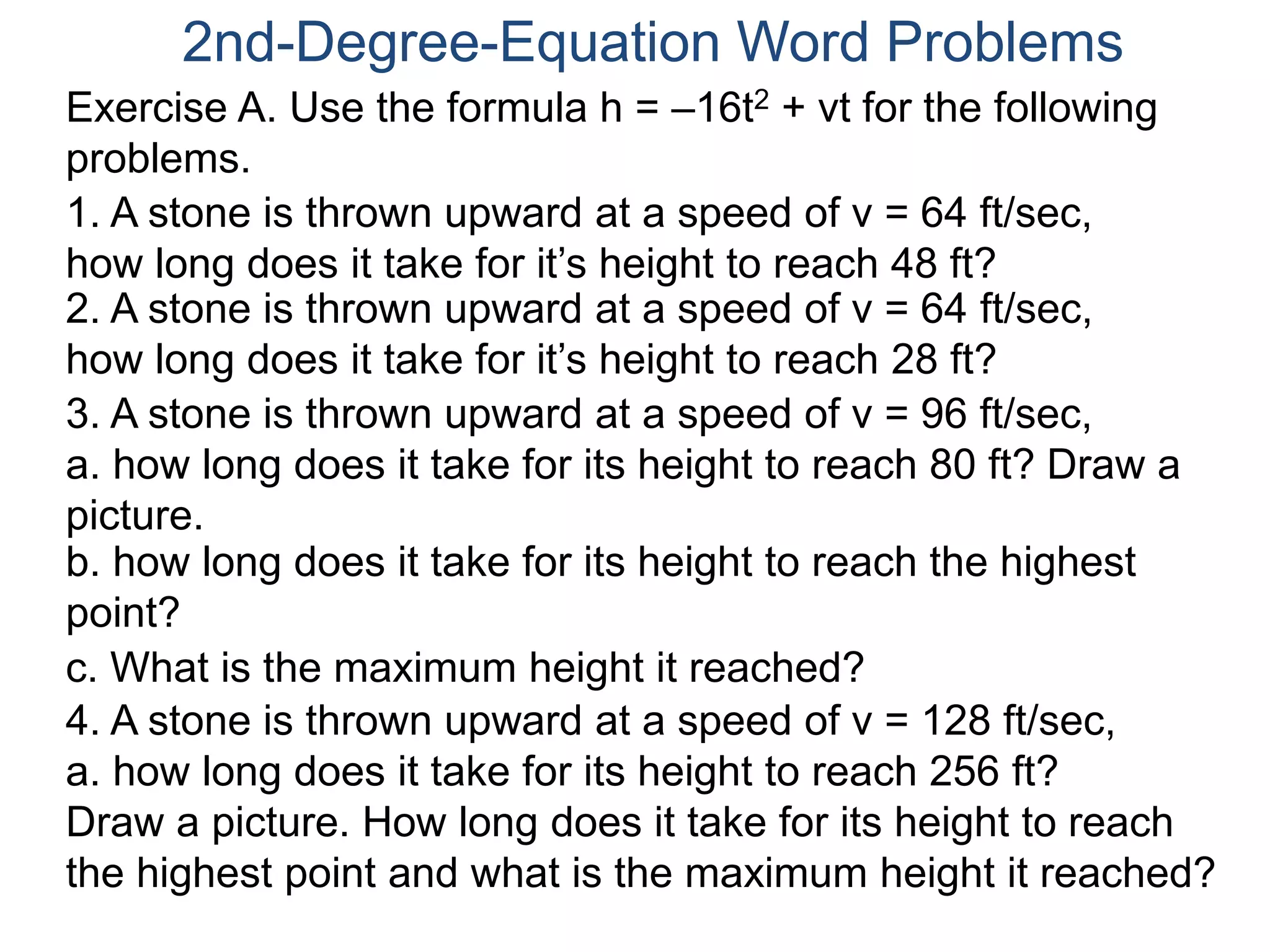 2nd-Degree-Equation Word Problems 
Exercise A. Use the formula h = –16t2 + vt for the following 
problems. 
1. A stone is thrown upward at a speed of v = 64 ft/sec, 
how long does it take for it’s height to reach 48 ft? 
2. A stone is thrown upward at a speed of v = 64 ft/sec, 
how long does it take for it’s height to reach 28 ft? 
3. A stone is thrown upward at a speed of v = 96 ft/sec, 
a. how long does it take for its height to reach 80 ft? Draw a 
picture. 
b. how long does it take for its height to reach the highest 
point? 
c. What is the maximum height it reached? 
4. A stone is thrown upward at a speed of v = 128 ft/sec, 
a. how long does it take for its height to reach 256 ft? 
Draw a picture. How long does it take for its height to reach 
the highest point and what is the maximum height it reached? 
 