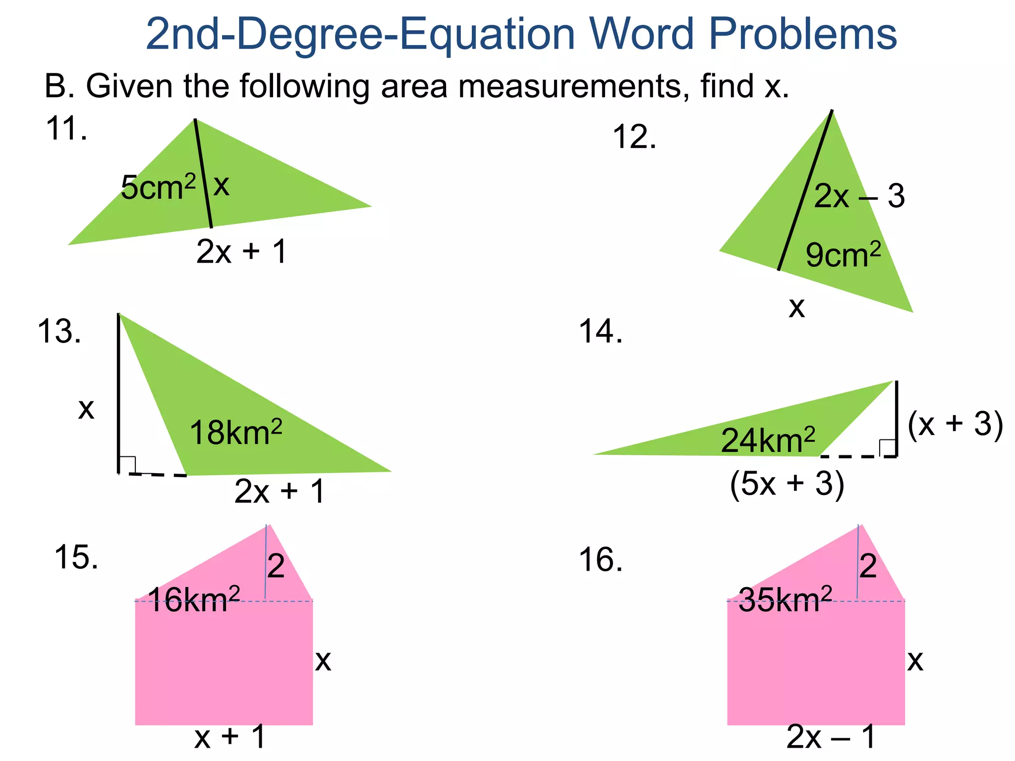 2nd-Degree-Equation Word Problems 
B. Given the following area measurements, find x. 
2x + 1 
11. 
5cm2 x 
12. 
2x – 3 
9cm2 
x 
2x + 1 
13. 
x 
18km2 
14. 
(x + 3) 
24km2 
(5x + 3) 
15. 16. 
16km2 
2 
x 
x + 1 
35km2 
2 
x 
2x – 1 
