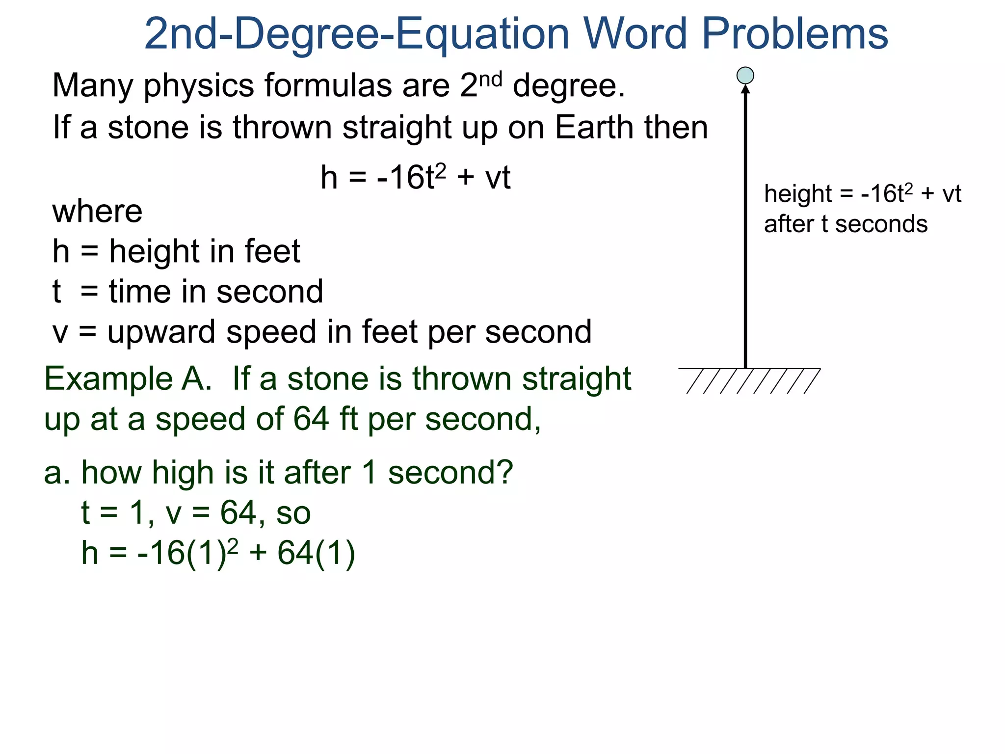 2nd-Degree-Equation Word Problems 
Many physics formulas are 2nd degree. 
If a stone is thrown straight up on Earth then 
h = -16t2 + vt 
height = -16t2 + vt 
after t seconds where 
h = height in feet 
t = time in second 
v = upward speed in feet per second 
Example A. If a stone is thrown straight 
up at a speed of 64 ft per second, 
a. how high is it after 1 second? 
t = 1, v = 64, so 
h = -16(1)2 + 64(1) 
 