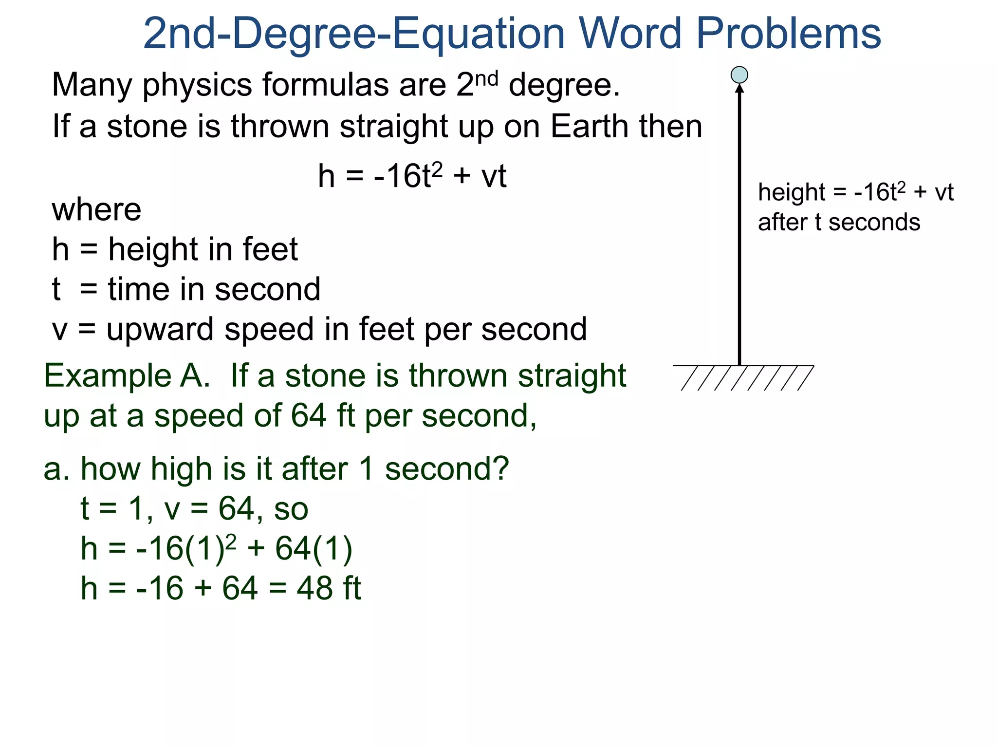 2nd-Degree-Equation Word Problems 
Many physics formulas are 2nd degree. 
If a stone is thrown straight up on Earth then 
h = -16t2 + vt 
height = -16t2 + vt 
after t seconds where 
h = height in feet 
t = time in second 
v = upward speed in feet per second 
Example A. If a stone is thrown straight 
up at a speed of 64 ft per second, 
a. how high is it after 1 second? 
t = 1, v = 64, so 
h = -16(1)2 + 64(1) 
h = -16 + 64 = 48 ft 
 