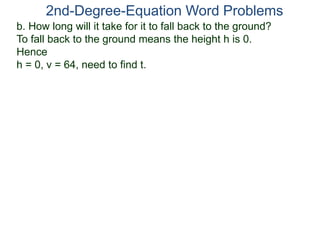 2nd-Degree-Equation Word Problems 
b. How long will it take for it to fall back to the ground? 
To fall back to the ground means the height h is 0. 
Hence 
h = 0, v = 64, need to find t. 
 