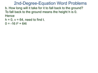2nd-Degree-Equation Word Problems 
b. How long will it take for it to fall back to the ground? 
To fall back to the ground means the height h is 0. 
Hence 
h = 0, v = 64, need to find t. 
0 = -16 t2 + 64t 
 