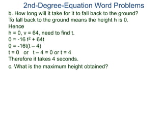 2nd-Degree-Equation Word Problems 
b. How long will it take for it to fall back to the ground? 
To fall back to the ground means the height h is 0. 
Hence 
h = 0, v = 64, need to find t. 
0 = -16 t2 + 64t 
0 = -16t(t – 4) 
t = 0 or t – 4 = 0 or t = 4 
Therefore it takes 4 seconds. 
c. What is the maximum height obtained? 
 