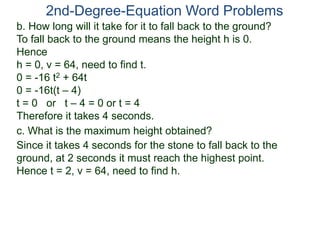 2nd-Degree-Equation Word Problems 
b. How long will it take for it to fall back to the ground? 
To fall back to the ground means the height h is 0. 
Hence 
h = 0, v = 64, need to find t. 
0 = -16 t2 + 64t 
0 = -16t(t – 4) 
t = 0 or t – 4 = 0 or t = 4 
Therefore it takes 4 seconds. 
c. What is the maximum height obtained? 
Since it takes 4 seconds for the stone to fall back to the 
ground, at 2 seconds it must reach the highest point. 
Hence t = 2, v = 64, need to find h. 
 