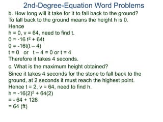 2nd-Degree-Equation Word Problems 
b. How long will it take for it to fall back to the ground? 
To fall back to the ground means the height h is 0. 
Hence 
h = 0, v = 64, need to find t. 
0 = -16 t2 + 64t 
0 = -16t(t – 4) 
t = 0 or t – 4 = 0 or t = 4 
Therefore it takes 4 seconds. 
c. What is the maximum height obtained? 
Since it takes 4 seconds for the stone to fall back to the 
ground, at 2 seconds it must reach the highest point. 
Hence t = 2, v = 64, need to find h. 
h = -16(2)2 + 64(2) 
= - 64 + 128 
= 64 (ft) 
 