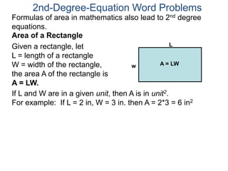 2nd-Degree-Equation Word Problems 
Formulas of area in mathematics also lead to 2nd degree 
equations. 
Area of a Rectangle 
Given a rectangle, let 
L = length of a rectangle 
W = width of the rectangle, 
the area A of the rectangle is 
A = LW. 
L 
w A = LW 
If L and W are in a given unit, then A is in unit2. 
For example: If L = 2 in, W = 3 in. then A = 2*3 = 6 in2 
 