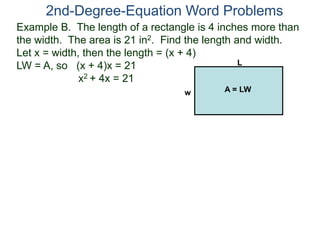 2nd-Degree-Equation Word Problems 
Example B. The length of a rectangle is 4 inches more than 
the width. The area is 21 in2. Find the length and width. 
Let x = width, then the length = (x + 4) 
LW = A, so (x + 4)x = 21 
x2 + 4x = 21 
L 
w A = LW 
 