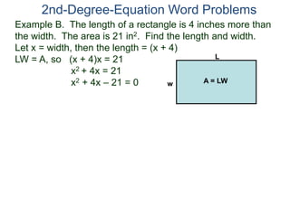 2nd-Degree-Equation Word Problems 
Example B. The length of a rectangle is 4 inches more than 
the width. The area is 21 in2. Find the length and width. 
Let x = width, then the length = (x + 4) 
LW = A, so (x + 4)x = 21 
x2 + 4x = 21 
x2 + 4x – 21 = 0 
L 
w A = LW 
 
