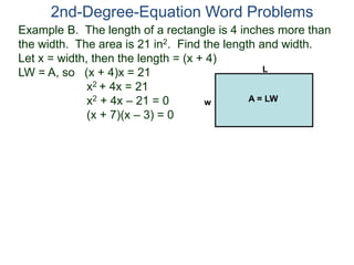 2nd-Degree-Equation Word Problems 
Example B. The length of a rectangle is 4 inches more than 
the width. The area is 21 in2. Find the length and width. 
Let x = width, then the length = (x + 4) 
LW = A, so (x + 4)x = 21 
x2 + 4x = 21 
x2 + 4x – 21 = 0 
(x + 7)(x – 3) = 0 
L 
w A = LW 
 