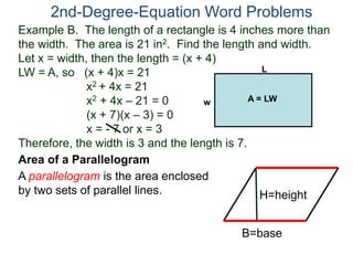 2nd-Degree-Equation Word Problems 
Example B. The length of a rectangle is 4 inches more than 
the width. The area is 21 in2. Find the length and width. 
Let x = width, then the length = (x + 4) 
LW = A, so (x + 4)x = 21 
x2 + 4x = 21 
x2 + 4x – 21 = 0 
(x + 7)(x – 3) = 0 
x = - 7 or x = 3 
w A = LW 
Therefore, the width is 3 and the length is 7. 
Area of a Parallelogram 
A parallelogram is the area enclosed 
by two sets of parallel lines. 
L 
H=height 
B=base 
 