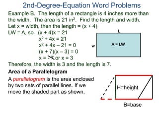 2nd-Degree-Equation Word Problems 
Example B. The length of a rectangle is 4 inches more than 
the width. The area is 21 in2. Find the length and width. 
Let x = width, then the length = (x + 4) 
LW = A, so (x + 4)x = 21 
x2 + 4x = 21 
x2 + 4x – 21 = 0 
(x + 7)(x – 3) = 0 
x = - 7 or x = 3 
Therefore, the width is 3 and the length is 7. 
Area of a Parallelogram 
A parallelogram is the area enclosed 
by two sets of parallel lines. If we 
move the shaded part as shown, 
H=height 
B=base 
L 
w A = LW 
 