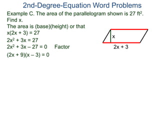 2nd-Degree-Equation Word Problems 
Example C. The area of the parallelogram shown is 27 ft2. 
Find x. 
The area is (base)(height) or that 
x(2x + 3) = 27 
x 
2x + 3 
2x2 + 3x = 27 
2x2 + 3x – 27 = 0 Factor 
(2x + 9)(x – 3) = 0 
 