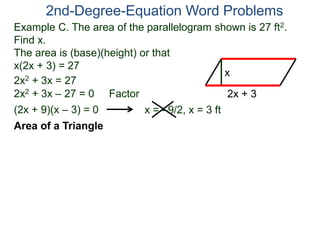 2nd-Degree-Equation Word Problems 
Example C. The area of the parallelogram shown is 27 ft2. 
Find x. 
The area is (base)(height) or that 
x(2x + 3) = 27 
Area of a Triangle 
x 
2x + 3 
2x2 + 3x = 27 
2x2 + 3x – 27 = 0 Factor 
(2x + 9)(x – 3) = 0 x = –9/2, x = 3 ft 
 
