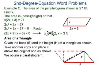 2nd-Degree-Equation Word Problems 
Example C. The area of the parallelogram shown is 27 ft2. 
Find x. 
The area is (base)(height) or that 
x(2x + 3) = 27 
x 
Area of a Triangle 
Given the base (B) and the height (H) of a triangle as shown. 
B 
H 
2x + 3 
2x2 + 3x = 27 
2x2 + 3x – 27 = 0 Factor 
(2x + 9)(x – 3) = 0 x = –9/2, x = 3 ft 
Take another copy and place it 
above the original one as shown. 
We obtain a parallelogram. 
 