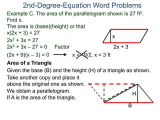 2nd-Degree-Equation Word Problems 
Example C. The area of the parallelogram shown is 27 ft2. 
Find x. 
The area is (base)(height) or that 
x(2x + 3) = 27 
x 
Area of a Triangle 
Given the base (B) and the height (H) of a triangle as shown. 
B 
H 
2x + 3 
2x2 + 3x = 27 
2x2 + 3x – 27 = 0 Factor 
(2x + 9)(x – 3) = 0 x = –9/2, x = 3 ft 
Take another copy and place it 
above the original one as shown. 
We obtain a parallelogram. 
If A is the area of the triangle, 
 