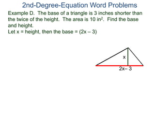 2nd-Degree-Equation Word Problems 
Example D. The base of a triangle is 3 inches shorter than 
the twice of the height. The area is 10 in2. Find the base 
and height. 
Let x = height, then the base = (2x – 3) 
x 
2x– 3 
 