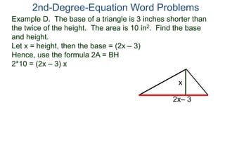 2nd-Degree-Equation Word Problems 
Example D. The base of a triangle is 3 inches shorter than 
the twice of the height. The area is 10 in2. Find the base 
and height. 
Let x = height, then the base = (2x – 3) 
Hence, use the formula 2A = BH 
2*10 = (2x – 3) x 
x 
2x– 3 
 