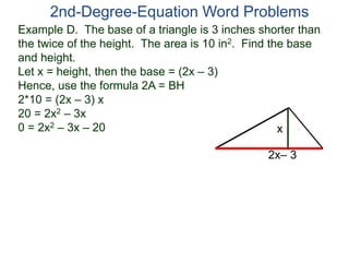 2nd-Degree-Equation Word Problems 
Example D. The base of a triangle is 3 inches shorter than 
the twice of the height. The area is 10 in2. Find the base 
and height. 
Let x = height, then the base = (2x – 3) 
Hence, use the formula 2A = BH 
2*10 = (2x – 3) x 
20 = 2x2 – 3x 
0 = 2x2 – 3x – 20 
x 
2x– 3 
 