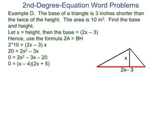 2nd-Degree-Equation Word Problems 
Example D. The base of a triangle is 3 inches shorter than 
the twice of the height. The area is 10 in2. Find the base 
and height. 
Let x = height, then the base = (2x – 3) 
Hence, use the formula 2A = BH 
2*10 = (2x – 3) x 
20 = 2x2 – 3x 
0 = 2x2 – 3x – 20 
x 
0 = (x – 4)(2x + 5) 
2x– 3 
 