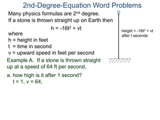 2nd-Degree-Equation Word Problems 
Many physics formulas are 2nd degree. 
If a stone is thrown straight up on Earth then 
h = -16t2 + vt 
height = -16t2 + vt 
after t seconds where 
h = height in feet 
t = time in second 
v = upward speed in feet per second 
Example A. If a stone is thrown straight 
up at a speed of 64 ft per second, 
a. how high is it after 1 second? 
t = 1, v = 64, 
 