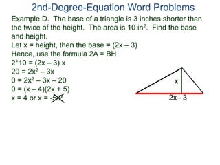 2nd-Degree-Equation Word Problems 
Example D. The base of a triangle is 3 inches shorter than 
the twice of the height. The area is 10 in2. Find the base 
and height. 
Let x = height, then the base = (2x – 3) 
Hence, use the formula 2A = BH 
2*10 = (2x – 3) x 
20 = 2x2 – 3x 
0 = 2x2 – 3x – 20 
x 
0 = (x – 4)(2x + 5) 
x = 4 or x = -5/2 
2x– 3 
 