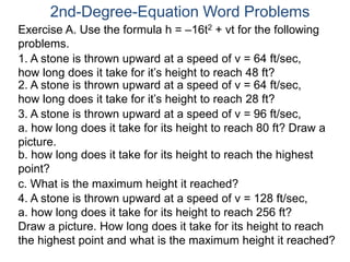 2nd-Degree-Equation Word Problems 
Exercise A. Use the formula h = –16t2 + vt for the following 
problems. 
1. A stone is thrown upward at a speed of v = 64 ft/sec, 
how long does it take for it’s height to reach 48 ft? 
2. A stone is thrown upward at a speed of v = 64 ft/sec, 
how long does it take for it’s height to reach 28 ft? 
3. A stone is thrown upward at a speed of v = 96 ft/sec, 
a. how long does it take for its height to reach 80 ft? Draw a 
picture. 
b. how long does it take for its height to reach the highest 
point? 
c. What is the maximum height it reached? 
4. A stone is thrown upward at a speed of v = 128 ft/sec, 
a. how long does it take for its height to reach 256 ft? 
Draw a picture. How long does it take for its height to reach 
the highest point and what is the maximum height it reached? 
 