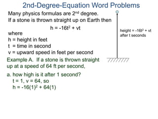 2nd-Degree-Equation Word Problems 
Many physics formulas are 2nd degree. 
If a stone is thrown straight up on Earth then 
h = -16t2 + vt 
height = -16t2 + vt 
after t seconds where 
h = height in feet 
t = time in second 
v = upward speed in feet per second 
Example A. If a stone is thrown straight 
up at a speed of 64 ft per second, 
a. how high is it after 1 second? 
t = 1, v = 64, so 
h = -16(1)2 + 64(1) 
 