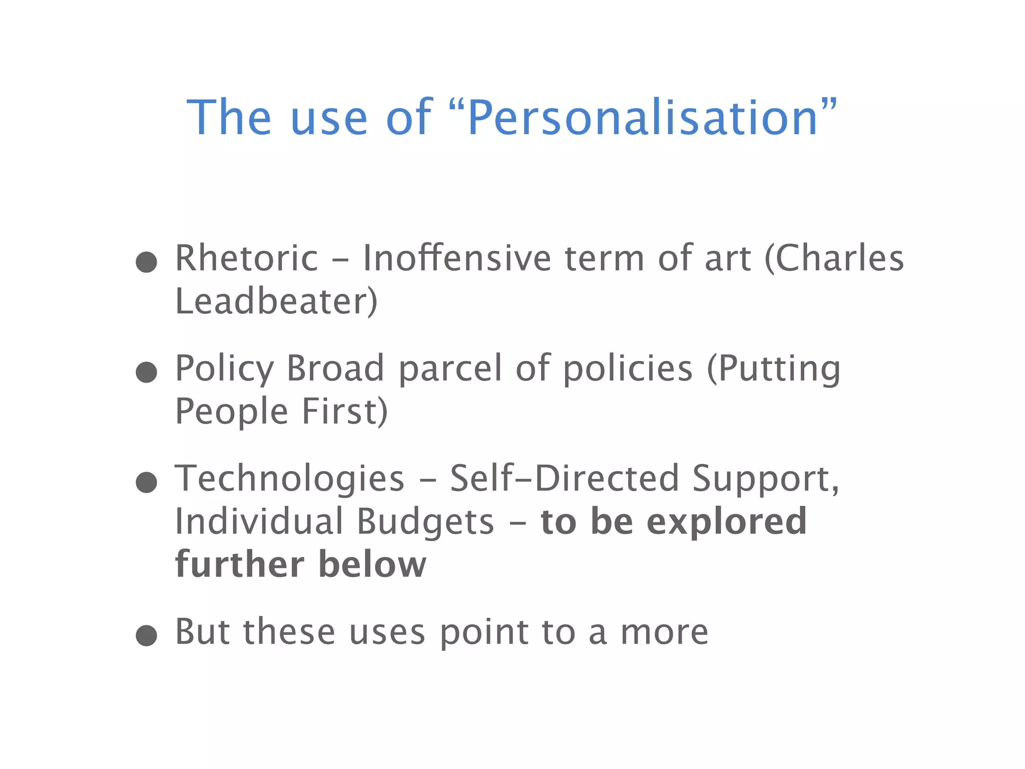 The use of “Personalisation”


• Rhetoric - Inoffensive term of art (Charles
  Leadbeater)

• Policy Broad parcel of policies (Putting
  People First)

• Technologies - Self-Directed Support,
  Individual Budgets - to be explored
  further below

• But these uses point to a more
 