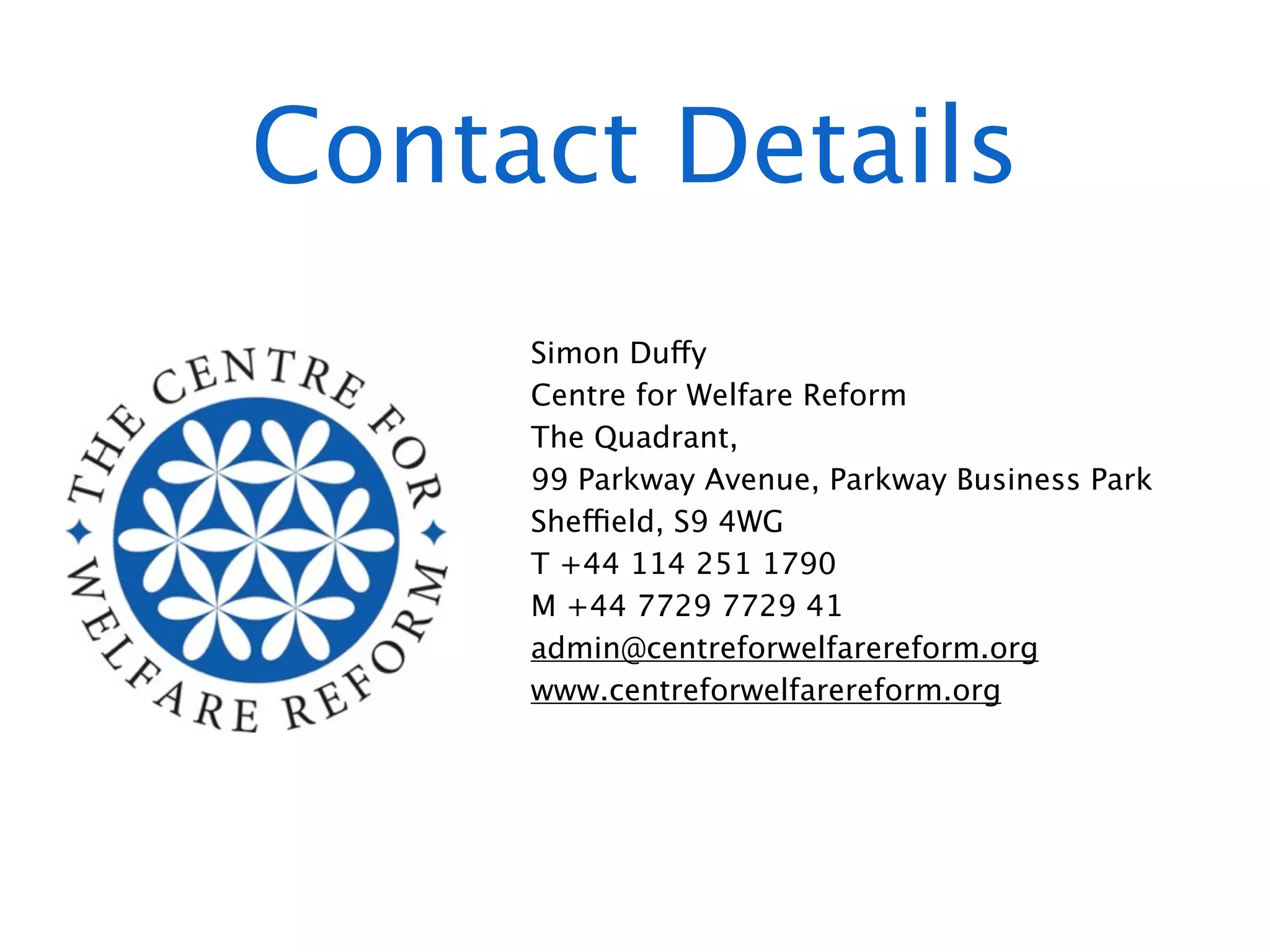 Contact Details
     Simon Duffy
     Centre for Welfare Reform
     The Quadrant,
     99 Parkway Avenue, Parkway Business Park
     Sheffield, S9 4WG
     T +44 114 251 1790
     M +44 7729 7729 41
     admin@centreforwelfarereform.org
     www.centreforwelfarereform.org
 