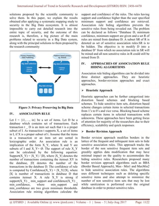 International Journal of Trend in Scientific Research and Development (IJTSRD) ISSN: 2456-6470
@ IJTSRD | Available Online @ www.ijtsrd.com | Volume – 1 | Issue – 5 | July-Aug 2017 Page: 1122
solutions proposed by the scientiﬁc community to
solve them. In this paper, we explain the results
obtained after applying a systematic mapping study to
security in the Big Data ecosystem. It is almost
impossible to carry out detailed research into the
entire topic of security, and the outcome of this
research is, therefore, a big picture of the main
problems related to security in a Big Data system,
along with the principal solutions to them proposed by
the research community
Figure 3: Privacy Preserving In Big Data
IV. ASSOCIATION RULE
Let I = {i1,…., in} be a set of items. Let D be a
database which contains set of transactions. Each
transaction t _ D is an item set such that t is a proper
subset of I. As transaction t supports X, a set of items
in I, if X is a proper subset of t. Assume that the items
in a transaction or an item set are sorted in
lexicographic order. An association rule is an
implication of the form X_Y, where X and Y are
subsets of I and X_Y= Ø. The support of rule X_Y
can be calculated by the following equation:
Support(X_Y) = |X_Y| / |D|, where |X_Y| denotes the
number of transactions containing the itemset XY in
the database, |D| denotes the number of the
transactions in the database D. The confidence of rule
is computed by Confidence(X_Y) = |X_Y|/|X|, where
|X| is number of transactions in database D that
contains itemset X. A rule X_Y is strong if
support(X_Y) _ min_support and confidence(X_Y) _
min_confidence, where min_support and
min_confidence are two given minimum thresholds.
Association rule mining algorithms calculate the
support and confidence of the rules. The rules having
support and confidence higher than the user specified
minimum support and confidence are retrieved.
Association rule hiding algorithms prevents the
sensitive rules from being revealed out. The problem
can be declared as follows “Database D, minimum
confidence, minimum support are given and a set R of
rules are mined from database D. A subset SR of R is
denoted as set of sensitive association rules.SR is to
be hidden. The objective is to modify D into a
database D’ from which no association rule in SR will
be mined and all non sensitive rules in R could still be
mined from D.
IV. APPROACHES OF ASSOCIATION RULE
HIDING ALGORITHMS
Association rule hiding algorithms can be divided into
three distinct approaches. They are heuristic
approaches, border-revision approaches and exact
approaches.
➢ Heuristic Approach
Heuristic approaches can be further categorized into
distortion based schemes and blocking based
schemes. To hide sensitive item sets, distortion based
scheme changes certain items in selected transactions
from 1’s to 0’s and vice versa. Blocking based scheme
replaces certain items in selected transactions with
unknowns. These approaches have been getting focus
of attention for majority of the researchers due to their
efficiency, scalability and quick responses.
➢ Border Revision Approach
Border revision approach modifies borders in the
lattice of the frequent and infrequent item sets to hide
sensitive association rules. This approach tracks the
border of the non sensitive frequent item sets and
greedily applies data modification that may have
minimal impact on the quality to accommodate the
hiding sensitive rules. Researchers proposed many
border revision approach algorithms such as BBA
(Border Based Approach), Max– Min1 and MaxMin2
to hide sensitive association rules. The algorithms
uses different techniques such as deleting specific
sensitive items and also attempt to minimize the
number of non sensitive item sets that may be lost
while sanitization is performed over the original
database in order to protect sensitive rules.
 