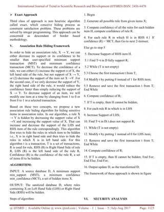 International Journal of Trend in Scientific Research and Development (IJTSRD) ISSN: 2456-6470
@ IJTSRD | Available Online @ www.ijtsrd.com | Volume – 1 | Issue – 5 | July-Aug 2017 Page: 1123
➢ Exact Approach
Third class of approach is non heuristic algorithm
called exact, which conceive hiding process as
constraint satisfaction problem. These problems are
solved by integer programming. This approach can be
concerned as descendant of border based
methodology.
V. Association Rule Hiding Framework
In order to hide an association rule, X → Y, we can
either decrease its support or its confidence to be
smaller than user-specified minimum support
transaction (MST) and minimum confidence
transaction (MCT). To decrease the confidence of a
rule, we can either (1) increase the support o of X, the
left hand side of the rule, but not support of X → Y,
or (2) decrease the support of the item set X →Y .For
the second case, if we only decrease the support of Y,
the right hand side of the rule, it would reduce the
confidence faster than simply reducing the support of
X → Y. To decrease support of an item, we will
modify one item at a time by changing from 1 to 0 or
from 0 to 1 in a selected transaction.
Based on these two concepts, we propose a new
association rule hiding algorithm for hiding sensitive
items in association rules. In our algorithm, a rule X
→ Y is hidden by decreasing the support value of X
→Y and increasing the support value of X. That can
increase and decrease the support of the LHS and
RHS item of the rule correspondingly. This algorithm
first tries to hide the rules in which item to be hidden
i.e., X is in right hand side and then tries to hide the
rules in which X is in left hand side. For this
algorithm t is a transaction, T is a set of transactions,
R is used for rule, RHS (R) is Right Hand Side of rule
R, LHS (R) is the left hand side of the rule R,
Confidence (R) is the confidence of the rule R, a set
of items H to be hidden.
ALGORITHM:
INPUT: A source database D, A minimum support
min_support (MST), a minimum confidence
min_confidence (MCT), a set of hidden items X.
OUTPUT: The sanitized database D, where rules
containing X on Left Hand Side (LHS) or Right Hand
Side (RHS) will be hidden.
Steps of algorithm:
1. Begin
2. Generate all possible rule from given items X;
3. Compute confidence of all the rules for each hidden
item H, compute confidence of rule R.
4. For each rule R in which H is in RHS 4.1 If
confidence (R) < MCT, then Go to next 2-itemset;
Else go to step 5
5. Decrease Support of RHS item H.
5.1 Find T=t in D fully support R;
5.2 While (T is not empty)
5.3 Choose the first transaction t from T;
5.4 Modify t by putting 0 instead of 1 for RHS item;
5.5 Remove and save the first transaction t from T;
End While
6. Compute confidence of R;
7. If T is empty, then H cannot be hidden;
8. For each rule R in which is in LHS
9. Increase Support of LHS;
10. Find T=t in D| t does not support R;
11. While (T is not empty)
12. Modify t by putting 1 instead of 0 for LHS item;
13. Remove and save the first transaction t from T;
End While
14. Compute confidence of R;
15. If T is empty, then H cannot be hidden; End For;
End Else; End For;
16. Output update D, as the transformed D;
The framework of these approach is shown in figure
VI. SECURITY ANALYSIS
 