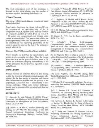 International Journal of Trend in Scientific Research and Development (IJTSRD) ISSN: 2456-6470
@ IJTSRD | Available Online @ www.ijtsrd.com | Volume – 1 | Issue – 5 | July-Aug 2017 Page: 1124
The total computation cost of the clustering is
depends on the initial clusters and the number of
iterations required for finding final clusters. A.
Privacy Theorem
The privacy of the secret data can be acheived stated
earlier is fulfilled.
Proof: As we have seen, the chosen codeword C, can
be reconstructed by specifying any of its N
components. In [n, k, d] MDS code, message symbols
are of any of k symbols are taken. Even out of n, if (k
− 1) servers are compromised even though secret
cannot be reconstructed. This way we can acheive the
privacy preserving of the data. Less than k symbols or
an unauthorized set recovering probability of the
secret is equal to same as the that of the exhaustive
search, which is 1 q .
Theorem: The PPDM protocol is efficient and ideal.
Proof: Initially, we distribute the secret data to each
servers is given exactly one share. Also, the chosen
secret data sets and the generated shares space is Fq.
Shares are distributed uniquely and randomly to the
servers efficiently. So, the proposed algorithm is ideal
and efficient.
CONCLUSION
Privacy becomes an important factor in data mining
so that the sensitive information is not revealed after
mining. But the data quality is important such that no
false information is provided and the privacy is not
jeopardized. Association rule is one category of data
mining technique. Other data mining techniques
should also be considered for securing both data and
knowledge.
REFERENCES
[1] Agrawal, R., and Srikant, R. (2000). Privacy
Preserving Data Mining.ACM SIGMOD International
Conference on Management of Data, SIGMOD00,
Dallas, USA.439-450.
[2] Lindell Y, B Pinkas, Privacy preserving data
mining, in CRYPTO 00: Proceedings of the 20th
Annual International Cryptology Conference on
Advances in Cryptology (Springer, London, 2000),
pp. 3654,2000.
[3] Lindell, Y, Pinkas, B. (2002). Privacy Preserving
Data Mining. Journal of Cryptology, 15 (3), 177-206.
(An extended abstract appeared in Advances in
Cryptology, CRYPTO00. 36-54.)
[4] G. Aggarwal, N. Mishra, and B. Pinkas. Secure
computation of the k-th ranked element. In Proc.
Advances in Cryptology EUROCRYPT 2004, volume
3027 of LNCS, pages 4055. Springer, 2004.
[5] G. R. Blakley, Safeguarding cryptographic keys,
AFIPS, Vol. 48 (1979), pp. 313-317.
[6] Shamir, A. 1979. How to share a secret.Comm.
ACM 22, 612613.
[7] A.Naidu.T, P.Paul, V.Ch.Venkaiah.,
Computationally perfect secret sharing schemes
Based on MDS codes. International Journal of Trust
Management in Computing and Communications
(IJTMCC), Vol. 2, No.4, pp 353-378, 2014.
[8] M. Mignotte. How to share a secret.In T. Beth,
editor, CryptographyProceedings of the Work-shop on
Cryptography, Burg Feuerstein, 1982, Vol.149,
LNCS, pp. 371-375.Springer-Verlag, 1983.
[9] Asmuth, C., Bloom, J.: A modular approach to
key safeguarding. IEEE Transactions on Information
Theory IT-29(2),pp. 208-210 (1983).
[10] Josef Pieprzyk, and Xian-Mo Zhang, Ideal
threshold schemes from MDS codes, ICSC, vol. 2587,
pp. 253 - 263, 2003.
[11] Pinkas, B.: Cryptographic techniques for privacy-
preserving data mining. SIGKDD Explor.Newslett.
4(2), 1219 (2002),
[12] E. Bertino, I.N. Fovino, L.P. Provenza. A
Framework for Evaluating Privacy Preserving Data
Mining Algorithms. Data Mining and Knowledge
Discovery, 11 (2): pp. 121-154, 2005.
[13] Verykios, S., Bertino, E., Fovino, I., Provenza,
L., Saygin, Y., Theodoridis, Y.: State of the-art in
Privacy Preserving Data Mining. ACM SIGMOD
Record 33(1), 5057 (2004).
[14] V Baby and Subhash N Chandra. Privacy-
Preserving Distributed Data Mining Techniques: A
Survey. International Journal of Computer
Applications 143(10):37-41, June 2016.
 