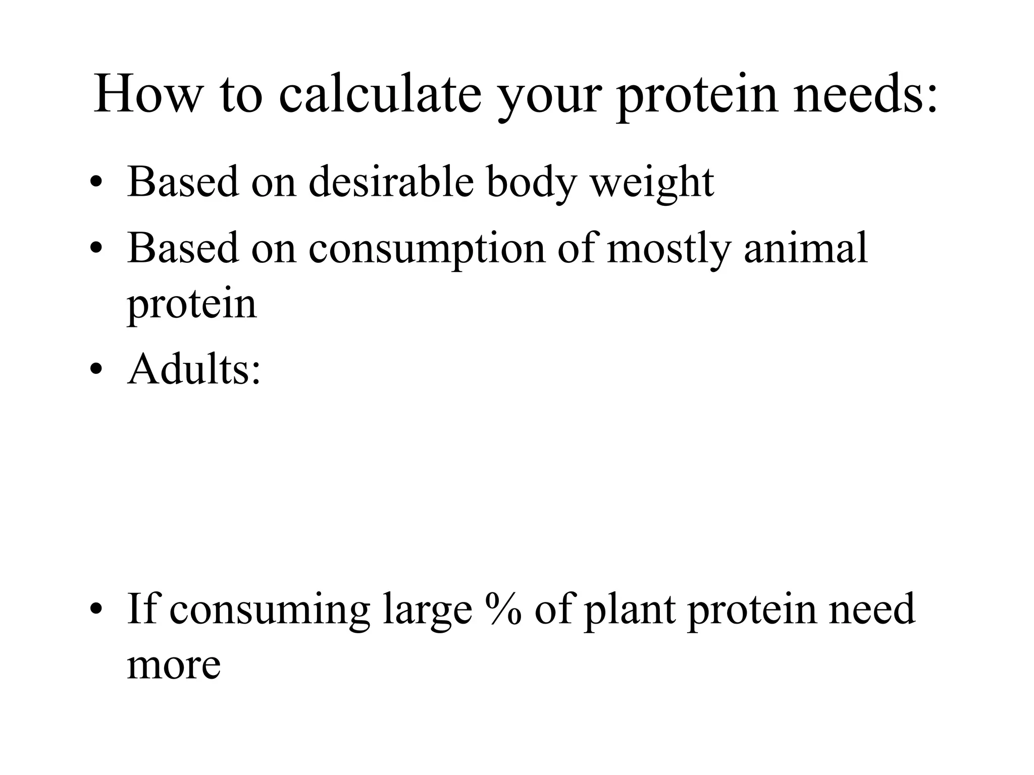 How to calculate your protein needs:
• Based on desirable body weight
• Based on consumption of mostly animal
protein
• Adults:
• If consuming large % of plant protein need
more
 