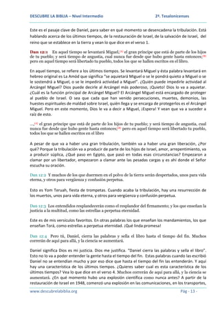 DESCUBRE LA BIBLIA – Nivel Intermedio

2ª. Tesalonicenses

Este es el pasaje clave de Daniel, para saber en qué momento se desencadena la tribulación. Está
hablando acerca de los últimos tiempos, de la restauración de Israel, de la salvación de Israel, del
reino que se establece en la tierra y vean lo que dice en el verso 1.
Dan 12:1 En aquel tiempo se levantará Miguel,(A) el gran príncipe que está de parte de los hijos
de tu pueblo; y será tiempo de angustia, cual nunca fue desde que hubo gente hasta entonces; (B)
pero en aquel tiempo será libertado tu pueblo, todos los que se hallen escritos en el libro.

En aquel tiempo, se refiere a los últimos tiempos. Se levantará Miguel y ésta palabra levantará en
hebreo original es La Amód que significa “se aquietará Miguel o se le pondrá quieto a Miguel o se
le sostendrá a Miguel, o se le impedirá actividad a Miguel”. ¿Quién puede impedirle actividad al
Arcángel Miguel? Dios puede decirle al Arcángel más poderoso, ¡Quieto! Dios lo va a aquietar.
¿Cuál es la función principal de Arcángel Miguel? El Arcángel Miguel está encargado de proteger
al pueblo de Israel. O sea que cada que han venido persecuciones, muertes, demonios, las
huestes espirituales de maldad sobre Israel, quién llega y se encarga de protegerlos es el Arcángel
Miguel. Pero en este momento, Dios le va a decir a Miguel, ¡Espera! Y vean que va a suceder a
raíz de esto.
…,(A) el gran príncipe que está de parte de los hijos de tu pueblo; y será tiempo de angustia, cual
nunca fue desde que hubo gente hasta entonces;(B) pero en aquel tiempo será libertado tu pueblo,
todos los que se hallen escritos en el libro

A pesar de que va a haber una gran tribulación, también va a haber una gran liberación, ¿Por
qué? Porque la tribulación va a producir de parte de los hijos de Israel, amor, arrepentimiento, va
a producir súplica, ¿Qué paso en Egipto, que pasó en todas esas circunstancias? Empezaron a
clamar por un libertador, empezaron a clamar ante las pesadas cargas y es ahí donde el Señor
escucha su oración.
Dan 12:2 Y muchos de los que duermen en el polvo de la tierra serán despertados, unos para vida
eterna, y otros para vergüenza y confusión perpetua.

Esto es Yom Teruah, fiesta de trompetas. Cuando acaba la tribulación, hay una resurrección de
los muertos, unos para vida eterna, y otros para vergüenza y confusión perpetua.
Dan 12:3 Los entendidos resplandecerán como el resplandor del firmamento; y los que enseñan la
justicia a la multitud, como las estrellas a perpetua eternidad.

Este es de mis versículos favoritos. En otras palabras los que enseñan los mandamientos, los que
enseñan Torá, como estrellas a perpetua eternidad. ¡Qué linda promesa!
Dan 12:4 Pero tú, Daniel, cierra las palabras y sella el libro hasta el tiempo del fin. Muchos
correrán de aquí para allá, y la ciencia se aumentará.

Daniel significa Dios es mi justicia. Dios me justifica. “Daniel cierra las palabras y sella el libro”.
Esto no lo va a poder entender la gente hasta el tiempo del fin. Estas palabras cuando las escribió
Daniel no se entendían mucho y por eso dice que hasta el tiempo del fin las entenderán. Y aquí
hay una característica de los últimos tiempos. ¿Quieres saber cual es esta característica de los
últimos tiempos? Vea lo que dice en el verso 4. Muchos correrán de aquí para allá, y la ciencia se
aumentará. ¿En qué momento hubo una explosión científica como nunca antes? A partir de la
restauración de Israel en 1948, comenzó una explosión en las comunicaciones, en los transportes,
www.descubrelabiblia.org

Pág - 13 -

 