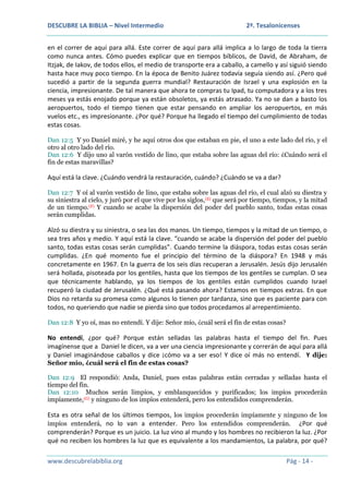 DESCUBRE LA BIBLIA – Nivel Intermedio

2ª. Tesalonicenses

en el correr de aquí para allá. Este correr de aquí para allá implica a lo largo de toda la tierra
como nunca antes. Cómo puedes explicar que en tiempos bíblicos, de David, de Abraham, de
Itzjak, de Iakov, de todos ellos, el medio de transporte era a caballo, a camello y así siguió siendo
hasta hace muy poco tiempo. En la época de Benito Juárez todavía seguía siendo así. ¿Pero qué
sucedió a partir de la segunda guerra mundial? Restauración de Israel y una explosión en la
ciencia, impresionante. De tal manera que ahora te compras tu Ipad, tu computadora y a los tres
meses ya estás enojado porque ya están obsoletos, ya estás atrasado. Ya no se dan a basto los
aeropuertos, todo el tiempo tienen que estar pensando en ampliar los aeropuertos, en más
vuelos etc., es impresionante. ¿Por qué? Porque ha llegado el tiempo del cumplimiento de todas
estas cosas.
Dan 12:5 Y yo Daniel miré, y he aquí otros dos que estaban en pie, el uno a este lado del río, y el
otro al otro lado del río.
Dan 12:6 Y dijo uno al varón vestido de lino, que estaba sobre las aguas del río: ¿Cuándo será el
fin de estas maravillas?

Aquí está la clave. ¿Cuándo vendrá la restauración, cuándo? ¿Cuándo se va a dar?
Dan 12:7 Y oí al varón vestido de lino, que estaba sobre las aguas del río, el cual alzó su diestra y
su siniestra al cielo, y juró por el que vive por los siglos, (E) que será por tiempo, tiempos, y la mitad
de un tiempo.(F) Y cuando se acabe la dispersión del poder del pueblo santo, todas estas cosas
serán cumplidas.

Alzó su diestra y su siniestra, o sea las dos manos. Un tiempo, tiempos y la mitad de un tiempo, o
sea tres años y medio. Y aquí está la clave. “cuando se acabe la dispersión del poder del pueblo
santo, todas estas cosas serán cumplidas”. Cuando termine la diáspora, todas estas cosas serán
cumplidas. ¿En qué momento fue el principio del término de la diáspora? En 1948 y más
concretamente en 1967. En la guerra de los seis días recuperan a Jerusalén. Jesús dijo Jerusalén
será hollada, pisoteada por los gentiles, hasta que los tiempos de los gentiles se cumplan. O sea
que técnicamente hablando, ya los tiempos de los gentiles están cumplidos cuando Israel
recuperó la ciudad de Jerusalén. ¿Qué está pasando ahora? Estamos en tiempos extras. En que
Dios no retarda su promesa como algunos lo tienen por tardanza, sino que es paciente para con
todos, no queriendo que nadie se pierda sino que todos procedamos al arrepentimiento.
Dan 12:8 Y yo oí, mas no entendí. Y dije: Señor mío, ¿cuál será el fin de estas cosas?

No entendí, ¿por qué? Porque están selladas las palabras hasta el tiempo del fin. Pues
imagínense que a Daniel le dicen, va a ver una ciencia impresionante y correrán de aquí para allá
y Daniel imaginándose caballos y dice ¡cómo va a ser eso! Y dice oí más no entendí. Y dije:
Señor mío, ¿cuál será el fin de estas cosas?
Dan 12:9 El respondió: Anda, Daniel, pues estas palabras están cerradas y selladas hasta el
tiempo del fin.
Dan 12:10 Muchos serán limpios, y emblanquecidos y purificados; los impíos procederán
impíamente,(G) y ninguno de los impíos entenderá, pero los entendidos comprenderán.

Esta es otra señal de los últimos tiempos, los impíos procederán impíamente y ninguno de los
impíos entenderá, no lo van a entender. Pero los entendidos comprenderán. ¿Por qué
comprenderán? Porque es un juicio. La luz vino al mundo y los hombres no recibieron la luz. ¿Por
qué no reciben los hombres la luz que es equivalente a los mandamientos, La palabra, por qué?
www.descubrelabiblia.org

Pág - 14 -

 