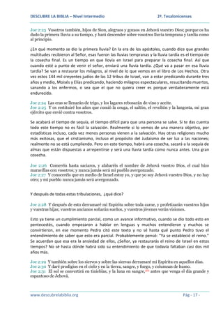 DESCUBRE LA BIBLIA – Nivel Intermedio

2ª. Tesalonicenses

Joe 2:23 Vosotros también, hijos de Sion, alegraos y gozaos en Jehová vuestro Dios; porque os ha
dado la primera lluvia a su tiempo, y hará descender sobre vosotros lluvia temprana y tardía como
al principio.

¿En qué momento se dio la primera lluvia? En la era de los apóstoles, cuando dice que grandes
multitudes recibieron al Señor, esas fueron las lluvias tempranas y la lluvia tardía es el tiempo de
la cosecha final. Es un tiempo en que llovía en Israel para preparar la cosecha final. Así que
cuando esté a punto de venir el señor, enviará una lluvia tardía. ¿Qué va a pasar en esa lluvia
tardía? Se van a restaurar los milagros, al nivel de lo que vemos en el libro de Los Hechos. Otra
vez estos 144 mil creyentes judíos de las 12 tribus de Israel, van a estar predicando durante tres
años y medio, Moisés y Elías predicando, haciendo milagros espectaculares, resucitando muertos,
sanando a los enfermos, o sea que el que no quiera creer es porque verdaderamente está
endurecido.
Joe 2:24 Las eras se llenarán de trigo, y los lagares rebosarán de vino y aceite.
Joe 2:25 Y os restituiré los años que comió la oruga, el saltón, el revoltón y la langosta, mi gran
ejército que envié contra vosotros.

Se acabará el tiempo de sequía, el tiempo difícil para que una persona se salve. Si te das cuenta
todo este tiempo no es fácil la salvación. Realmente si lo vemos de una manera objetiva, por
estadísticas incluso, cada vez menos personas vienen a la salvación. Hay otras religiones mucho
más exitosas, que el cristianismo, incluso el propósito del Judaísmo de ser luz a las naciones;
realmente no se está cumpliendo. Pero en este tiempo, habrá una cosecha, sacará a la sequía de
almas que están dispuestas a arrepentirse y será una lluvia tardía como nunca antes. Una gran
cosecha.
Joe 2:26 Comeréis hasta saciaros, y alabaréis el nombre de Jehová vuestro Dios, el cual hizo
maravillas con vosotros; y nunca jamás será mi pueblo avergonzado.
Joe 2:27 Y conoceréis que en medio de Israel estoy yo, y que yo soy Jehová vuestro Dios, y no hay
otro; y mi pueblo nunca jamás será avergonzado.

Y después de todas estas tribulaciones, ¿qué dice?
Joe 2:28 Y después de esto derramaré mi Espíritu sobre toda carne, y profetizarán vuestros hijos
y vuestras hijas; vuestros ancianos soñarán sueños, y vuestros jóvenes verán visiones.

Esto ya tiene un cumplimiento parcial, como un avance informativo, cuando se dio todo esto en
pentecostés, cuando empezaron a hablar en lenguas y muchos entendieron y muchos se
convirtieron, en ese momento Pedro citó este texto y no sé hasta qué punto Pedro tuvo el
entendimiento de saber que esto era parcial. Probablemente pensó: “Ya se estableció el reino.”
Se acuerdan que esa era la ansiedad de ellos, ¿Señor, ya restaurarás el reino de Israel en estos
tiempos? No sé hasta dónde habrá sido su entendimiento de que todavía faltaban casi dos mil
años más.
Joe 2:29 Y también sobre los siervos y sobre las siervas derramaré mi Espíritu en aquellos días.
Joe 2:30 Y daré prodigios en el cielo y en la tierra, sangre, y fuego, y columnas de humo.
Joe 2:31 El sol se convertirá en tinieblas, y la luna en sangre,(D) antes que venga el día grande y
espantoso de Jehová.

www.descubrelabiblia.org

Pág - 17 -

 