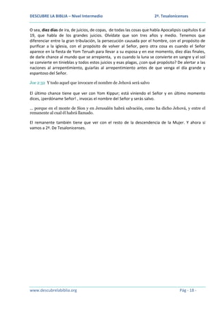 DESCUBRE LA BIBLIA – Nivel Intermedio

2ª. Tesalonicenses

O sea, diez días de ira, de juicios, de copas, de todas las cosas que habla Apocalipsis capítulos 6 al
19, que habla de los grandes juicios. Olvídate que son tres años y medio. Tenemos que
diferenciar entre la gran tribulación, la persecución causada por el hombre, con el propósito de
purificar a la iglesia, con el propósito de volver al Señor, pero otra cosa es cuando el Señor
aparece en la fiesta de Yom Teruah para llevar a su esposa y en ese momento, diez días finales,
de darle chance al mundo que se arrepienta, y es cuando la luna se convierte en sangre y el sol
se convierte en tinieblas y todos estos juicios y esas plagas, ¿con qué propósito? De alertar a las
naciones al arrepentimiento, guiarlas al arrepentimiento antes de que venga el día grande y
espantoso del Señor.
Joe 2:32 Y todo aquel que invocare el nombre de Jehová será salvo

El último chance tiene que ver con Yom Kippur; está viniendo el Señor y en último momento
dices, ¡perdóname Señor! , invocas el nombre del Señor y serás salvo.
… porque en el monte de Sion y en Jerusalén habrá salvación, como ha dicho Jehová, y entre el
remanente al cual él habrá llamado.

El remanente también tiene que ver con el resto de la descendencia de la Mujer. Y ahora si
vamos a 2ª. De Tesalonicenses.

www.descubrelabiblia.org

Pág - 18 -

 