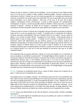 DESCUBRE LA BIBLIA – Nivel Intermedio

2ª. Tesalonicenses

Porque ya está en acción el misterio de la iniquidad… En ese momento en que Pablo escribió
esto, en el año 51 D.C. empezó a haber sutilezas, filosofías griegas, romanas, nosticismo que
comenzaron a infiltrar. Y decían; no, eso no lo tienes que guardar, etc., ya desde ese momento se
comenzó a manifestar esa mentira pero muy sutilmente. Por eso es que Pabló tuvo que escribir
cartas diciéndoles, ¡no se dejen engañar!, 1ªde Juan, 2ª de Juan, 3ª de Juan. No se dejen
engañar, manténganse firmes, permanezcan, si aman al Señor guarden sus mandamientos,
manténganse, no vayan a pensar que pueden andar en tinieblas. Si dicen que aman, no pueden
practicar el pecado. Entonces ya desde ahí se empieza a manifestar. Pero todavía no se
manifiesta el hombre de pecado, hasta que se quite aquello que lo detiene y vea lo que dice:
“Porque ya está en acción el misterio de la iniquidad; sólo que hay quien al presente lo detiene,
hasta que él a su vez sea quitado de en medio”. Si ustedes oyen un comentario de tradición,
cristiano, ¿de quién está hablando? ¿De que el Espíritu Santo se va a quitar? ¿Se va a quitar la
iglesia, se va a quitar el Espíritu Santo? La pregunta es muy sencilla. ¿Cómo puedes quitar el
Espíritu Santo si está en todas partes? “A dónde iré de tu Espíritu, a dónde me iré de Tu
presencia” Salmo 139. Obviamente que esa tontería, porque es una tontería, produce dos
problemas más grandes: Si se quita el Espíritu Santo, entonces la gente que está ahí, cómo se va a
convertir, porque el Espíritu Santo es el que te guía a toda la Verdad. Ya te trae muchos
problemas el pensar que es el Espíritu Santo y entonces, ¿a quién se le ocurrió ese invento de que
es el Espíritu Santo? A un niño de 15 años que leyendo las Escrituras, dijo ¡que se lo había
revelado El Señor!
Pero habiendo leído los pasajes anteriores, ¿Quién es el que será quitado y en el momento en
que sea quitado, se manifiesta la persecución? El Arcángel Miguel, Daniel capítulo 12. ¿Se dan
cuenta que simple es? Uniendo las Escrituras no tenemos que inventar, no tenemos que alucinar.
Simplemente tenemos que ir a los Profetas, tenemos que ir a la Torá. Es muy sencillo, no
tenemos que sacar de la manga una interpretación; lo que decimos tiene que estar sustentado en
alguna parte. Entonces ¿quién es el que está deteniendo la persecución fuerte?, ya la está
deteniendo, la está deteniendo y hay una guerra en los cielos. El Arcángel Miguel, el que guarda
al pueblo, pero en el momento en que él sea aquietado,
2Ts 2:8 Y entonces se manifestará aquel inicuo, a quien el Señor matará con el espíritu de su
boca,(C) y destruirá con el resplandor de su venida;
Esta palabra inicuo, es la palabra “anomos”. Se manifestará aquél anti-Torá. Para entenderlo más
fácil, ¿Qué es lo que sale de la boca del Mesías en la visión que Juan tiene en apocalipsis, que dice
que sale una espada de dos filos? Y, ¿Cuál es la espada de dos filos? La Torá. Hebreos 4:12. ¿Con
qué matas la anti-Torá? Con la Torá. ¿Con qué matas la rebelión? Pues con la Torá. Por eso el
diablo odia la Torá. Porque el conocer los mandamientos, la luz, me expone al pecado, y es la
única esperanza de arrepentimiento. Si no tengo Torá estoy perdido, no tengo esperanza. Pero
dice que El Señor matará con el Espíritu de su boca y destruirá con el resplandor de su venida;
2Ts 2:9 inicuo cuyo advenimiento es por obra de Satanás, con gran poder y señales y prodigios
mentirosos,(D)
2Ts 2:10 y con todo engaño de iniquidad para los que se pierden, por cuanto no recibieron el
amor de la verdad para ser salvos.
www.descubrelabiblia.org

Pág - 20 -

 