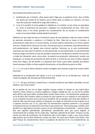 DESCUBRE LA BIBLIA – Nivel Intermedio

2ª. Tesalonicenses

Dos fundamentos básicos para la fe:
1. Santificación por el Espíritu. ¿Qué quiere decir? Algo que no podemos hacer. Que el Señor
nos aparta por medio de Su Espíritu, que El Señor pone su Espíritu en nosotros, nos hace
nacer de nuevo por medio de la sangre del cordero, y
2. La fe en la verdad. En otras palabras la obediencia a la verdad. Lo que vimos en apocalipsis
12. Tener el testimonio de Jesucristo y obedecer los mandamientos de Dios. 1ªde Juan:
“Hijitos míos, si me amáis, guardad mis mandamientos. No les escribo un mandamiento
nuevo si no el que habéis recibido desde el principio.”
Podemos ver que cada vez hay un incremento mayor de esta apostasía, cada vez mayor número
de personas renuentes a sujetarse a la Palabra de Dios. Cada día es mayor el rechazo, el
antisemitismo, todo esto es el mismo espíritu, el mismo espíritu antisemita es el mismo espíritu
anti-torá. Puedes darte cuenta de una cosa: Una persona que es antisemita, automáticamente es
anti-mandamientos; van ligados esos mismos espíritus. Entonces, ya se está manifestando,
solamente que hay quien lo detiene, lo está deteniendo, lo está deteniendo, lo está deteniendo
hasta que llega el momento en que sea quitado y entonces se manifestará y vendrán los tres años
y medio de tribulación como nunca antes. Se quitará esa protección sobrenatural, vendrá una
tribulación, un tiempo de purificación de parte de Dios, y al final de eso viene el Señor, después
viene Yom, Kippur, día del perdón y la expiación para Israel y para todos aquellos que deseen
hacerlo porque el Señor no hace acepción de personas, no hay diferencias para con Dios.
2Ts 2:14 a lo cual os llamó mediante nuestro evangelio, para alcanzar la gloria de nuestro Señor
Jesucristo.
Hablando de la santificación del espíritu y la fe y la verdad, eso es un llamado que viene de
nuestro evangelio, del mensaje que Pablo proclamaba.
2Ts 2:15 Así que, hermanos, estad firmes, y retened la doctrina que habéis aprendido, sea por
palabra, o por carta nuestra.
No se aparten de eso ¡no se dejen engañar! porque vendrá un tiempo en que habrá falsos
maestros, falsos mesías y a muchos engañaran, ¡tengan cuidado de eso!, es una de las señales
antes del fin, que Jesús habló. Vendrán falsos mesías, falsos cristos. Se amontonarán, pueblo que
no es de Dios, dijo Timoteo, habrá un tiempo en que la gente no va a soportar la sana doctrina,
no va a soportar escuchar que se tiene que arrepentir de sus pecados, que tiene que cambiar su
estilo de vida, que tiene que cambiar su conducta, va a llegar un momento en que la gente no va
a soportar escuchar eso. Si no, ¿qué dice? Se amontonaran maestros conforme a sus propias
concupiscencias que les adornarán y les dirán lo que quieren oír: “No te preocupes, el Señor ya te
perdonó y tu sigue igual y ahí poco a poco y te van consintiendo y consintiendo…” y de los cuales
dice que seguirán aprendiendo, aprendiendo, aprendiendo, pero que nunca llegarán al
conocimiento de la verdad. De los cuales dijo, “apártate, apártate de los tales”. Porque si te das
cuenta son años de enseñanzas, de enseñanzas, pero nunca llegan a nada, o sea, nunca tienen
algo práctico que te lleve realmente a poner por obra las cosas que El Señor te ha dicho. ¿Por
qué? Porque los mandamientos tienen el propósito de aterrizar la fe. Los mandamientos, las
www.descubrelabiblia.org

Pág - 22 -

 
