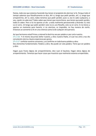 DESCUBRE LA BIBLIA – Nivel Intermedio

2ª. Tesalonicenses

fiestas, todo eso que estamos haciendo hoy tienen el propósito de aterrizar la fe. Porque todo el
tiempo sabemos que filosóficamente se dice, Ah! sí, tengo que pedir perdón, ah!, sí, tengo que
arrepentirme, ah! sí, claro, todos tenemos que pedir perdón; pues sí, eso lo sabe cualquiera, o
sea, ¿quién no sabe eso? Todos saben que tienen que reconciliarse, que tienen que pedir perdón,
todos lo saben. Pero si tú no apartas un día y estás realmente perseverando y diciendo: Sí, esto
va en serio. ¡Sí tengo que pedir perdón! esto no es una filosofía, esto va en serio. Si no tienes y
apartas un momento para hacerlo, si no aterrizas, es imposible, no hay manera de vivirlo.
Entonces se convierte tu fe en una creencia como la de cualquier otra persona.
Así que hermanos estad firmes y retened la doctrina sea por palabra o por carta nuestra.
2Ts 2:16 Y el mismo Jesucristo Señor nuestro, y Dios nuestro Padre, el cual nos amó y nos dio
consolación eterna y buena esperanza por gracia,
2Ts 2:17 conforte vuestros corazones, y os confirme en toda buena palabra y obra.
Dos elementos fundamentales: Palabra y obra. No puede ser solo palabra. Tiene que ser palabra
y obra.
Hagan pues frutos dignos de arrepentimiento, dice Juan el bautista. Hagan obras dignas de
arrepentimiento. Tenemos que hacer cosas que muestren que realmente estamos arrepentidos.

www.descubrelabiblia.org

Pág - 23 -

 