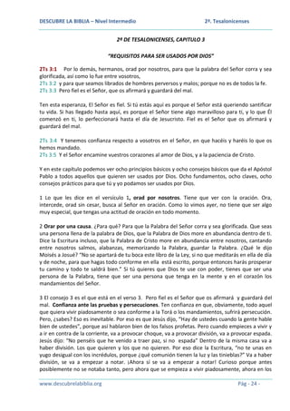 DESCUBRE LA BIBLIA – Nivel Intermedio

2ª. Tesalonicenses

2ª DE TESALONICENSES, CAPITULO 3
“REQUISITOS PARA SER USADOS POR DIOS”
2Ts 3:1 Por lo demás, hermanos, orad por nosotros, para que la palabra del Señor corra y sea
glorificada, así como lo fue entre vosotros,
2Ts 3:2 y para que seamos librados de hombres perversos y malos; porque no es de todos la fe.
2Ts 3:3 Pero fiel es el Señor, que os afirmará y guardará del mal.
Ten esta esperanza, El Señor es fiel. Si tú estás aquí es porque el Señor está queriendo santificar
tu vida. Si has llegado hasta aquí, es porque el Señor tiene algo maravilloso para ti, y lo que Él
comenzó en ti, lo perfeccionará hasta el día de Jesucristo. Fiel es el Señor que os afirmará y
guardará del mal.
2Ts 3:4 Y tenemos confianza respecto a vosotros en el Señor, en que hacéis y haréis lo que os
hemos mandado.
2Ts 3:5 Y el Señor encamine vuestros corazones al amor de Dios, y a la paciencia de Cristo.
Y en este capítulo podemos ver ocho principios básicos y ocho consejos básicos que da el Apóstol
Pablo a todos aquellos que quieren ser usados por Dios. Ocho fundamentos, ocho claves, ocho
consejos prácticos para que tú y yo podamos ser usados por Dios.
1 Lo que les dice en el versículo 1, orad por nosotros. Tiene que ver con la oración. Ora,
intercede, orad sin cesar, busca al Señor en oración. Como lo vimos ayer, no tiene que ser algo
muy especial, que tengas una actitud de oración en todo momento.
2 Orar por una causa. ¿Para qué? Para que la Palabra del Señor corra y sea glorificada. Que seas
una persona llena de la palabra de Dios, que la Palabra de Dios more en abundancia dentro de ti.
Dice la Escritura incluso, que la Palabra de Cristo more en abundancia entre nosotros, cantando
entre nosotros salmos, alabanzas, memorizando la Palabra, guardar la Palabra. ¿Qué le dijo
Moisés a Josué? “No se apartará de tu boca este libro de la Ley, si no que meditarás en ella de día
y de noche, para que hagas todo conforme en ella está escrito, porque entonces harás prosperar
tu camino y todo te saldrá bien.” Si tú quieres que Dios te use con poder, tienes que ser una
persona de la Palabra, tiene que ser una persona que tenga en la mente y en el corazón los
mandamientos del Señor.
3 El consejo 3 es el que está en el verso 3. Pero fiel es el Señor que os afirmará y guardará del
mal. Confianza ante las pruebas y persecuciones. Ten confianza en que, obviamente, todo aquel
que quiera vivir piadosamente o sea conforme a la Torá o los mandamientos, sufrirá persecución.
Pero, ¿sabes? Eso es inevitable. Por eso es que Jesús dijo, “Hay de ustedes cuando la gente hable
bien de ustedes”, porque así hablaron bien de los falsos profetas. Pero cuando empieces a vivir y
a ir en contra de la corriente, va a provocar choque, va a provocar división, va a provocar espada.
Jesús dijo: “No penséis que he venido a traer paz, si no espada” Dentro de la misma casa va a
haber división. Los que quieren y los que no quieren. Por eso dice la Escritura, “no te unas en
yugo desigual con los incrédulos, porque ¿qué comunión tienen la luz y las tinieblas?” Va a haber
división, se va a empezar a notar. ¡Ahora sí se va a empezar a notar! Curioso porque antes
posiblemente no se notaba tanto, pero ahora que se empieza a vivir piadosamente, ahora en los
www.descubrelabiblia.org

Pág - 24 -

 