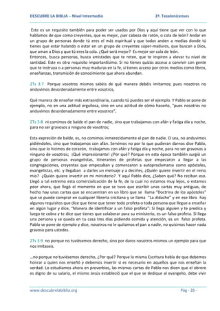 DESCUBRE LA BIBLIA – Nivel Intermedio

2ª. Tesalonicenses

Este es un requisito también para poder ser usados por Dios y aquí tiene que ver con lo que
hablamos de que como creyentes, que es mejor, ¿ser cabeza de ratón, o cola de león? Andar en
un grupo de personas donde tú eres el más espiritual y que todos anden a medias donde tú
tienes que estar halando o estar en un grupo de creyentes súper-maduros, que buscan a Dios,
que aman a Dios y que tú eres la cola. ¿Qué será mejor? Es mejor ser cola de león.
Entonces, busca personas, busca amistades que te reten, que te inspiren a elevar tu nivel de
santidad. Este es otro requisito importantísimo. Si no tienes quizás acceso a convivir con gente
que te instruya o a personas muy maduras en la fe, si tienes acceso por otros medios como libros,
enseñanzas, transmisión de conocimiento que ahora abundan.
2Ts 3:7 Porque vosotros mismos sabéis de qué manera debéis imitarnos; pues nosotros no
anduvimos desordenadamente entre vosotros,
Qué manera de enseñar más extraordinaria, cuando tú puedes ser el ejemplo. Y Pablo se pone de
ejemplo, no en una actitud orgullosa, sino en una actitud de cómo hacerlo, “pues nosotros no
anduvimos desordenadamente entre vosotros”,
2Ts 3:8 ni comimos de balde el pan de nadie, sino que trabajamos con afán y fatiga día y noche,
para no ser gravosos a ninguno de vosotros;
Esta expresión de balde, es, no comimos inmerecidamente el pan de nadie. O sea, no anduvimos
pidiéndoles, sino que trabajamos con afán. Servimos no por lo que pudieran darnos dice Pablo,
sino que lo hicimos de corazón, trabajamos con afán y fatiga día y noche, para no ser gravosos a
ninguno de vosotros; ¡Qué impresionante! ¿Por qué? Porque en esta época también surgió un
grupo de personas evangelistas, itinerantes de profetas que empezaron a llegar a las
congregaciones, creyentes que empezaban y comenzaron a autoproclamarse como apóstoles,
evangelistas, etc. y llegaban a darles un mensaje y a decirles, ¿Quién quiere invertir en el reino
mío? ¿Quién quiere invertir en mi ministerio? Y aquí Pablo dice, ¿Saben qué? No reciban eso.
Llegó a tal extremo esta comercialización de la fe, de la cual no estamos muy lejos, o estamos
peor ahora, que llegó el momento en que se tuvo que escribir unas cartas muy antiguas, de
hecho hay unas cartas que se encuentran en un libro que se llama ”Doctrina de los apóstoles”
que se puede comprar en cualquier librería cristiana y se llama “La didache” y en ese libro hay
algunos requisitos que dice que tiene que tener todo profeta o toda persona que llegue a enseñar
en algún lugar y dice, “Manera de identificar a un falso profeta”: Si llega alguien y te predica y
luego te cobra y te dice que tienes que colaborar para su ministerio, es un falso profeta. Si llega
una persona y se queda en tu casa tres días pidiendo comida y atención, es un falso profeta.
Pablo se pone de ejemplo y dice, nosotros no le quitamos el pan a nadie, no quisimos hacer nada
gravoso para ustedes.
2Ts 3:9 no porque no tuviésemos derecho, sino por daros nosotros mismos un ejemplo para que
nos imitaseis.
…no porque no tuviésemos derecho, ¿Por qué? Porque la misma Escritura habla de que debemos
honrar a quien nos enseñó y debemos invertir si es necesario en aquellos que nos enseñan la
verdad. Lo estudiamos ahora en proverbios, las mismas cartas de Pablo nos dicen que el obrero
es digno de su salario, el mismo Jesús estableció que el que se dedique al evangelio, debe vivir

www.descubrelabiblia.org

Pág - 26 -

 