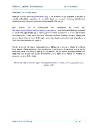 DESCUBRE LA BIBLIA – Nivel Intermedio

2ª. Tesalonicenses

INTRODUCCIÓN DEL INSTITUTO
Descubre la Biblia (www.descubrelabiblia.org) Es un ministerio cuyo propósito es difundir el
estudio sistemático, expositivo de la Biblia desde su contexto histórico, considerando
principalmente el trasfondo hebreo con el que cada libro fue escrito.
Este

manual,

es

la

transcripción

del

comentario
en
audio
mp3
http://www.descubrelabiblia.org/intermedio/2a-tesalonicenses y es el fruto del trabajo de un equipo
de estudiantes apasionados de la biblia cuyo único interés es descubrir la esencia del mensaje
divino expresado a través de las escrituras, eliminando cualquier tendencia o dogma religioso que
se haya desarrollado a través de los siglos y que haya tergiversado el mensaje original que el
autor bíblico en verdad quiso expresar.
Nuestro propósito a través de estas explicaciones Bíblicas no es promover o hacer proselitismo
hacia alguna religión existente, sino simplemente profundizar en la sabiduría eterna que ha
resistido la barrera del tiempo y la geografía y que nos ha llegado como la eterna palabra de Dios.
Esperamos que el presente estudio transforme tu vida como lo ha hecho con millones de
personas a lo largo de los siglos.

Sécase la hierba, marchitase la flor; mas la palabra del Dios nuestro permanece para siempre.
(Isaías 40:8)

www.descubrelabiblia.org

Pág - 4 -

 