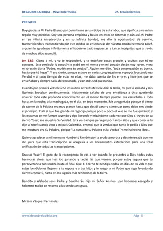 DESCUBRE LA BIBLIA – Nivel Intermedio

2ª. Tesalonicenses

PREFACIO
Doy gracias a Mi Padre Eterno por permitirme ser partícipe de esta labor, que significa para mí un
regalo muy precioso. Soy una persona empírica y básica en esto de sistemas y aún así Mi Padre
en su infinita misericordia y en su infinita bondad, me dio la oportunidad de servirle,
transcribiendo y transmitiendo por este medio las enseñanzas de nuestro amado hermano Yosef,
a quien le agradezco infinitamente el haberme dado respuestas a tantas incógnitas que a través
de muchos años acumulé.
Jer 33:3 Clama a mí, y yo te responderé, y te enseñaré cosas grandes y ocultas que tú no
conoces. Este versículo lo conocí y lo grabé en mi mente y en mi corazón desde muy joven, y era
mi oración diaria “Padre, muéstrame tu verdad”. Alguien me dijo, “toda congregación es buena,
hasta que tú llegas”. Y era cierto, porque estuve en varias congregaciones y grupos buscando esa
Verdad y al poco tiempo de estar en ellas, me daba cuenta de los errores y horrores que se
enseñaban y siempre salía decepcionada, y con más sed que nunca.
Cuando por primera vez escuché los audios a través de Descubre la Biblia, mi piel se erizaba y mis
lágrimas brotaban continuamente. Inicialmente saltaba de una enseñanza a otra queriendo
abarcar todo este profundo conocimiento en el menor tiempo posible. Las escuchaba a toda
hora, en la noche, a la madrugada, en el día, en todo momento. Me atragantaba porque el deseo
de comer de la Palabra era muy grande hasta que decidí parar y comenzar como debe ser; desde
el principio. Y allí sí que fue grande mi regocijo porque poco a poco el velo se me fue quitando y
las escamas se me fueron cayendo y sigo llorando y erizándome cada vez que Dios a través de su
siervo Yosef, me muestra Su Verdad. Esta verdad que perseguí por tantos años y que como se lo
dije a Yosef cuando vino a mi país Colombia, entendí que la verdad que tanto le pedía a Dios que
me mostrara era Su Palabra, porque “La suma de su Palabra es la Verdad” y me ha hecho libre…
Quiero agradecer a mi hermano Humberto Rendón por la ayuda amorosa y desinteresada que me
dio para que esta transcripción se acogiera a los lineamientos establecidos para una total
unificación de todas las transcripciones.
Gracias Yosef! El gozo de la recompensa lo vas a ver cuando le presentes a Dios todas estas
hermosas almas que has ido ganando y todas las que vienen, porque estoy segura que tu
perseverancia continuará hasta el final. Que El Eterno te bendiga todos los días de tu vida y que
estas bendiciones lleguen a tu esposa y a tus hijos y le ruego a mi Padre que siga levantando
siervos como tú, hasta en los lugares más recónditos de la tierra.
Bendito y Alabado seas Padre y bendito Su hijo mi Señor Yeshua por haberme escogido y
haberme traído de retorno a las sendas antiguas.

Miriam Vásquez Fernández

www.descubrelabiblia.org

Pág - 5 -

 